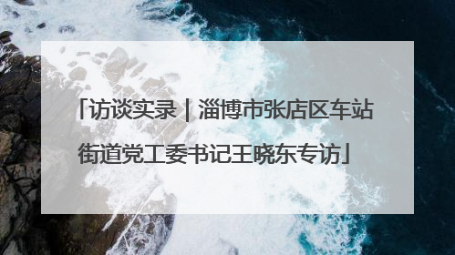 访谈实录|淄博市张店区车站街道党工委书记王晓东专访