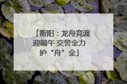 衡阳：龙舟竞渡迎端午 交警全力护“舟”全