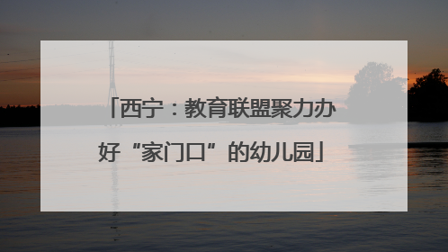 西宁：教育联盟聚力办好“家门口”的幼儿园