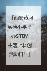 西安黄河实验小学举办STEM主题“科创活动日”