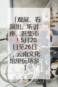 观展、看演出、听讲座、逛集市！5月20日至26日，云南文化馆里玩场多