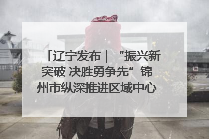辽宁发布｜“振兴新突破 决胜勇争先”锦州市纵深推进区域中心城市建设 打造高质量发展新增长极