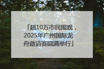 超10万市民围观，2025年广州国际龙舟邀请赛圆满举行