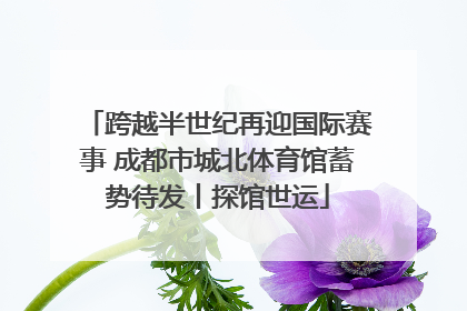 跨越半世纪再迎国际赛事 成都市城北体育馆蓄势待发丨探馆世运