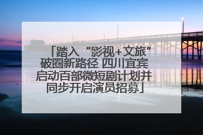 踏入“影视+文旅”破圈新路径 四川宜宾启动百部微短剧计划并同步开启演员招募