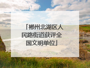 郴州北湖区人民路街道获评全国文明单位