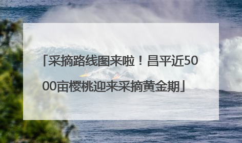 采摘路线图来啦！昌平近5000亩樱桃迎来采摘黄金期