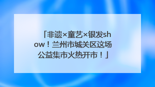 非遗×童艺×银发show！兰州市城关区这场公益集市火热开市！