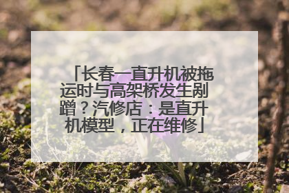 长春一直升机被拖运时与高架桥发生剐蹭？汽修店：是直升机模型，正在维修