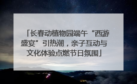 长春动植物园端午“西游盛宴”引热潮，亲子互动与文化体验点燃节日氛围