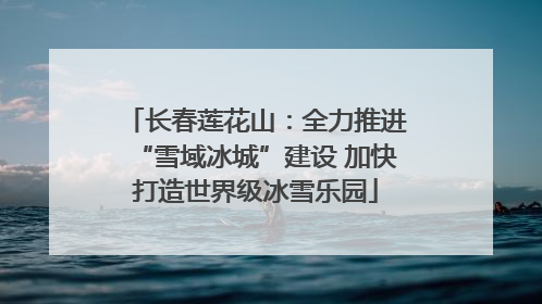 长春莲花山：全力推进“雪域冰城”建设 加快打造世界级冰雪乐园
