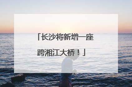 长沙将新增一座跨湘江大桥！