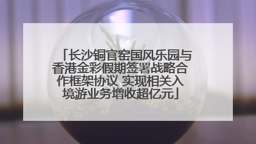 长沙铜官窑国风乐园与香港金彩假期签署战略合作框架协议 实现相关入境游业务增收超亿元