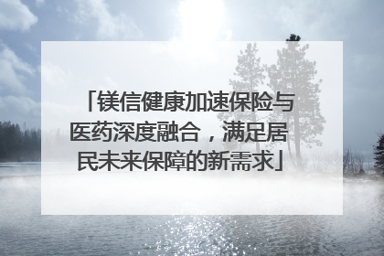 镁信健康加速保险与医药深度融合，满足居民未来保障的新需求