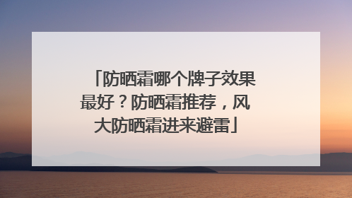 防晒霜哪个牌子效果最好？防晒霜推荐，风大防晒霜进来避雷