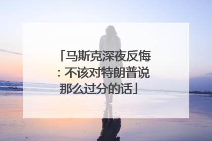 马斯克深夜反悔：不该对特朗普说那么过分的话