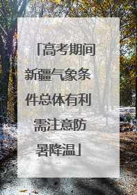 高考期间新疆气象条件总体有利 需注意防暑降温