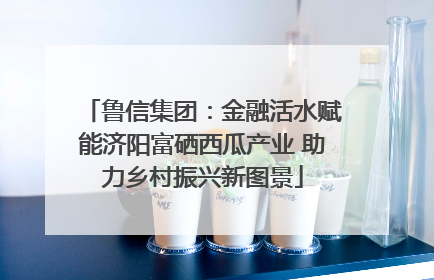 鲁信集团：金融活水赋能济阳富硒西瓜产业 助力乡村振兴新图景