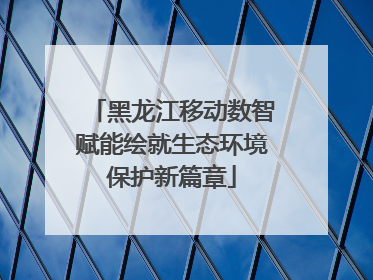 黑龙江移动数智赋能绘就生态环境保护新篇章