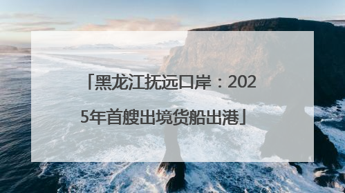黑龙江抚远口岸：2025年首艘出境货船出港