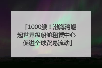 1000艘！渤海湾崛起世界级船舶租赁中心 促进全球贸易流动