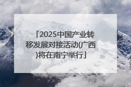 2025中国产业转移发展对接活动(广西)将在南宁举行