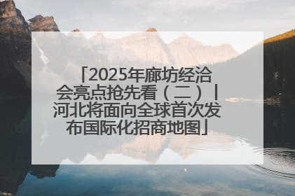 2025年廊坊经洽会亮点抢先看（二）丨河北将面向全球首次发布国际化招商地图