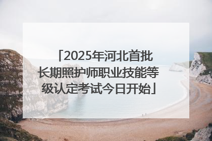 2025年河北首批长期照护师职业技能等级认定考试今日开始