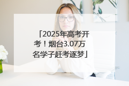 2025年高考开考！烟台3.07万名学子赶考逐梦