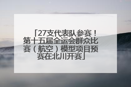 27支代表队参赛！第十五届全运会群众比赛（航空）模型项目预赛在北川开赛