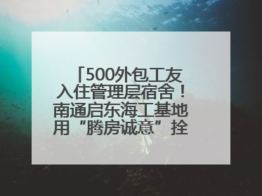 500外包工友入住管理层宿舍！南通启东海工基地用“腾房诚意”拴心留人