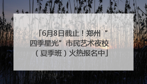6月8日截止！郑州“四季星光”市民艺术夜校（夏季班）火热报名中