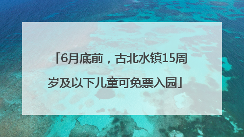 6月底前，古北水镇15周岁及以下儿童可免票入园
